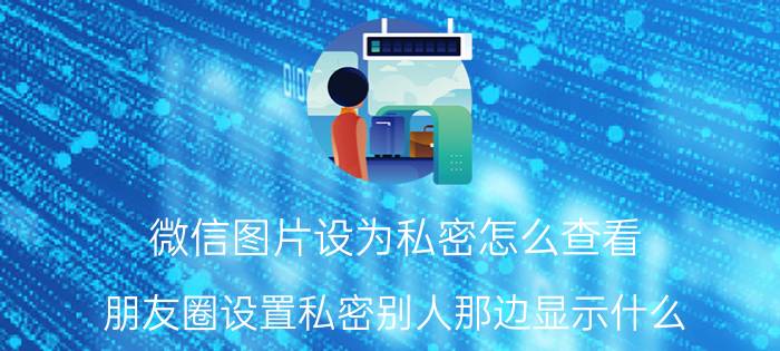 微信图片设为私密怎么查看 朋友圈设置私密别人那边显示什么？